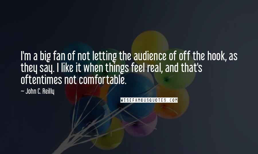 John C. Reilly Quotes: I'm a big fan of not letting the audience of off the hook, as they say. I like it when things feel real, and that's oftentimes not comfortable.