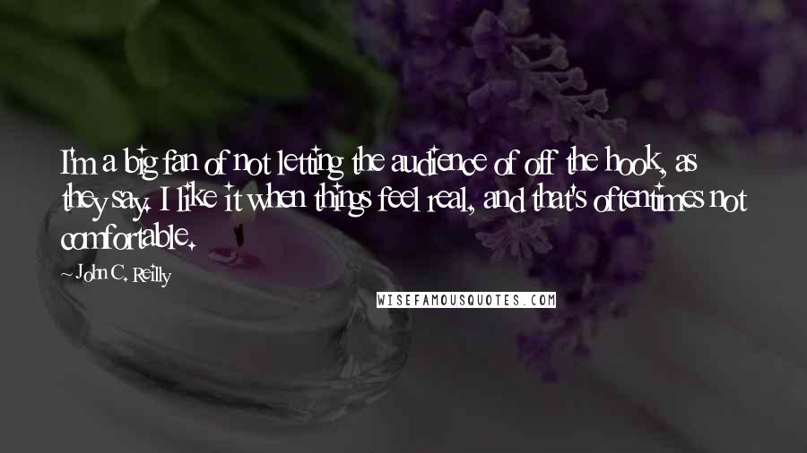 John C. Reilly Quotes: I'm a big fan of not letting the audience of off the hook, as they say. I like it when things feel real, and that's oftentimes not comfortable.