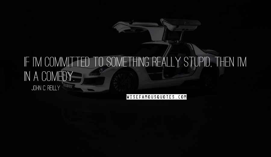 John C. Reilly Quotes: If I'm committed to something really stupid, then I'm in a comedy.