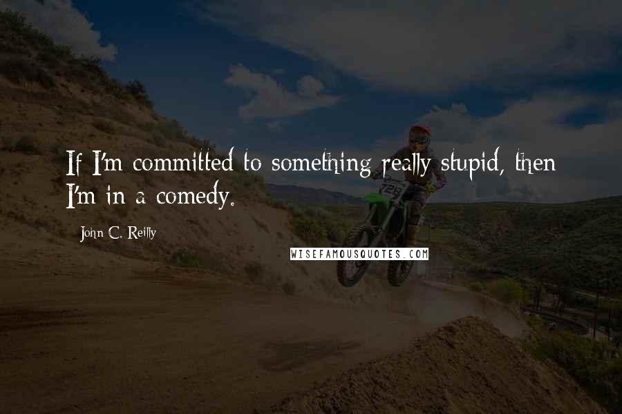 John C. Reilly Quotes: If I'm committed to something really stupid, then I'm in a comedy.