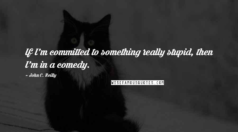 John C. Reilly Quotes: If I'm committed to something really stupid, then I'm in a comedy.