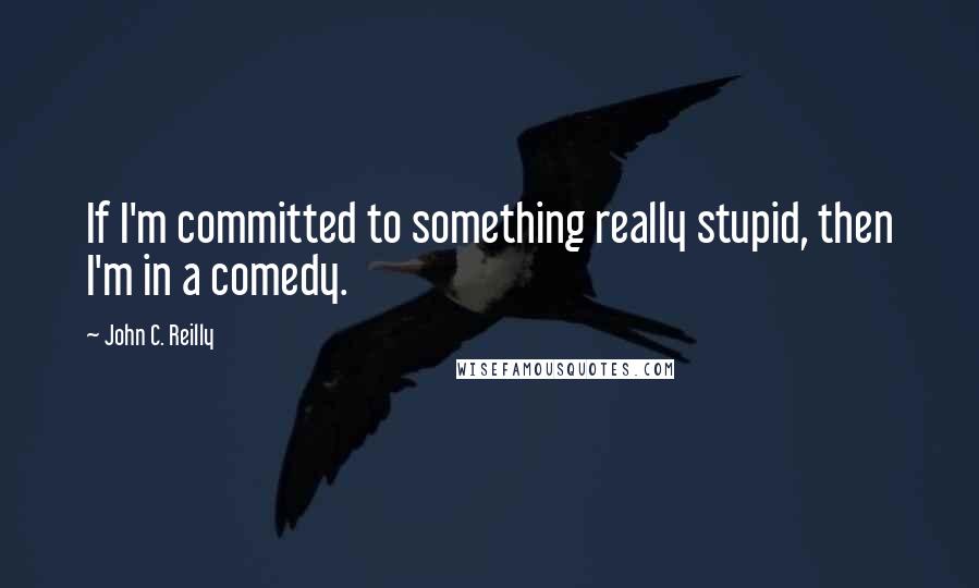 John C. Reilly Quotes: If I'm committed to something really stupid, then I'm in a comedy.