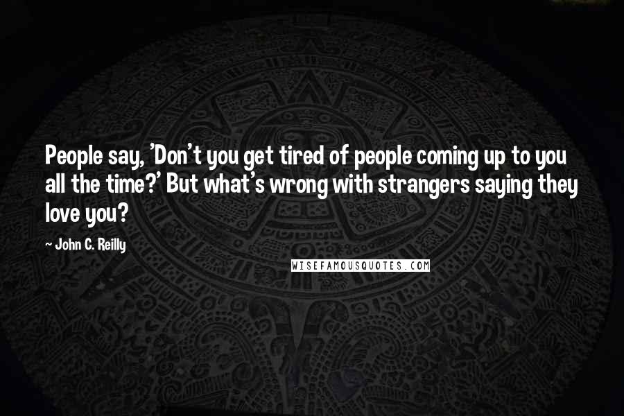 John C. Reilly Quotes: People say, 'Don't you get tired of people coming up to you all the time?' But what's wrong with strangers saying they love you?