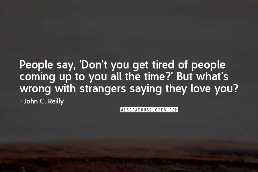 John C. Reilly Quotes: People say, 'Don't you get tired of people coming up to you all the time?' But what's wrong with strangers saying they love you?