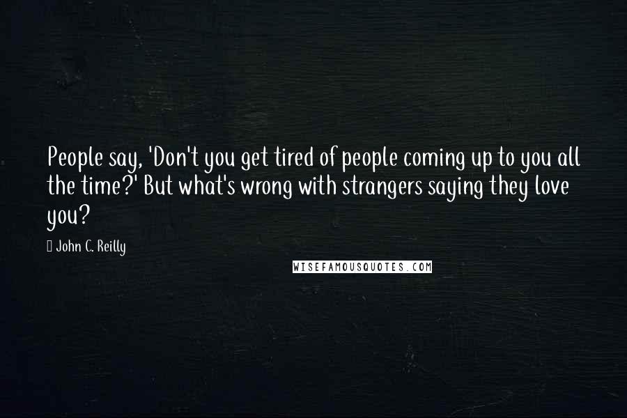 John C. Reilly Quotes: People say, 'Don't you get tired of people coming up to you all the time?' But what's wrong with strangers saying they love you?