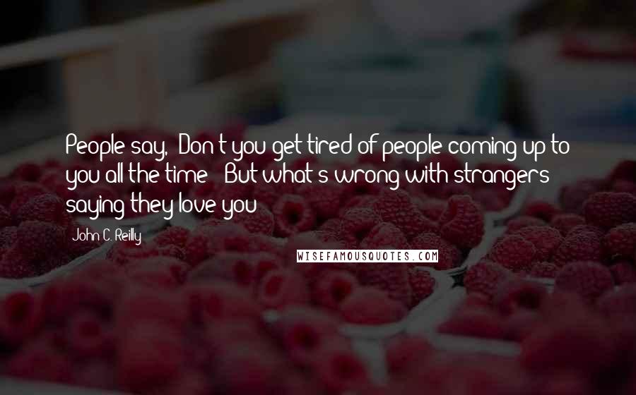 John C. Reilly Quotes: People say, 'Don't you get tired of people coming up to you all the time?' But what's wrong with strangers saying they love you?