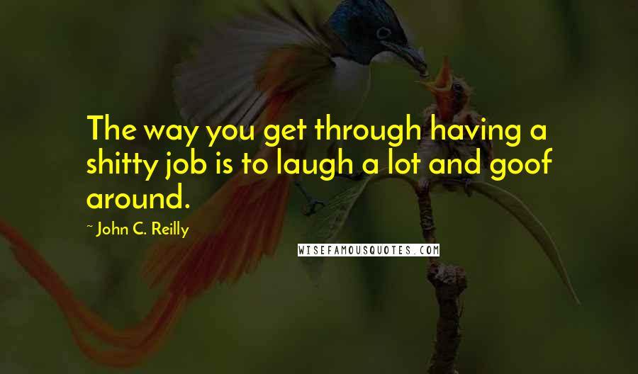 John C. Reilly Quotes: The way you get through having a shitty job is to laugh a lot and goof around.