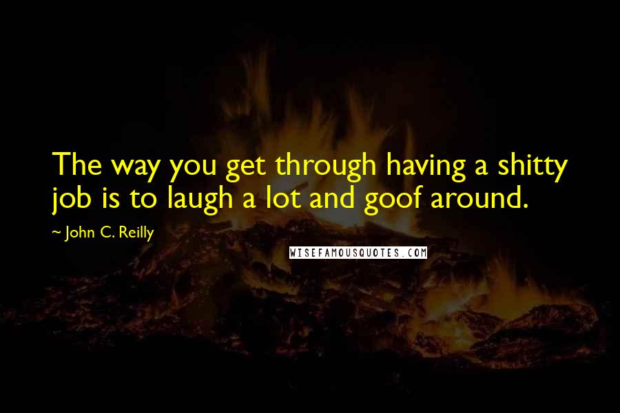 John C. Reilly Quotes: The way you get through having a shitty job is to laugh a lot and goof around.