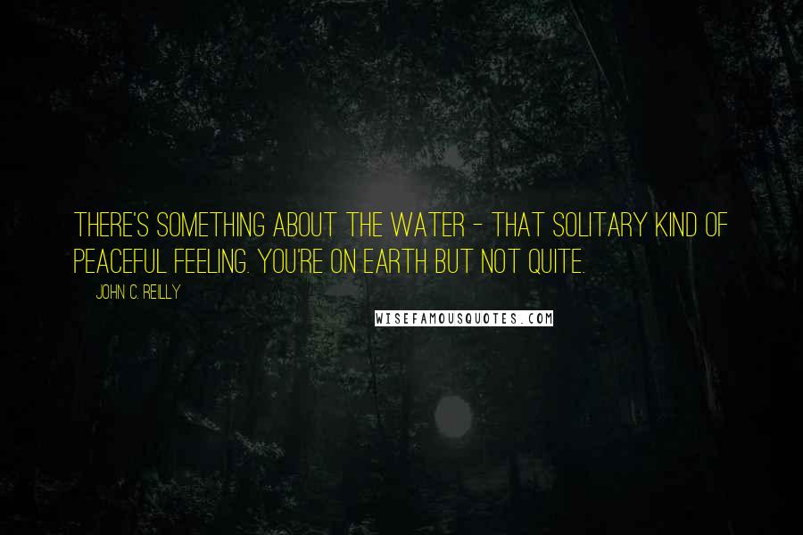 John C. Reilly Quotes: There's something about the water - that solitary kind of peaceful feeling. You're on Earth but not quite.