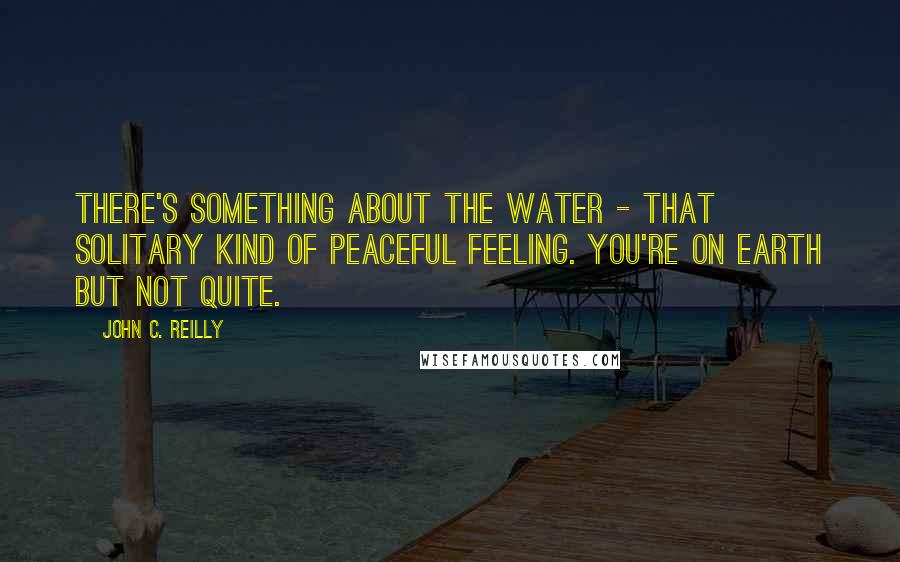 John C. Reilly Quotes: There's something about the water - that solitary kind of peaceful feeling. You're on Earth but not quite.