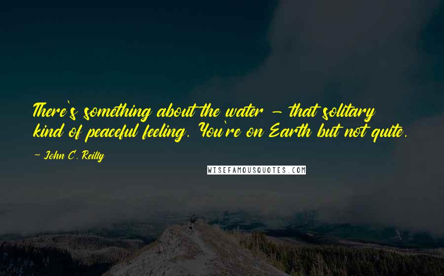 John C. Reilly Quotes: There's something about the water - that solitary kind of peaceful feeling. You're on Earth but not quite.