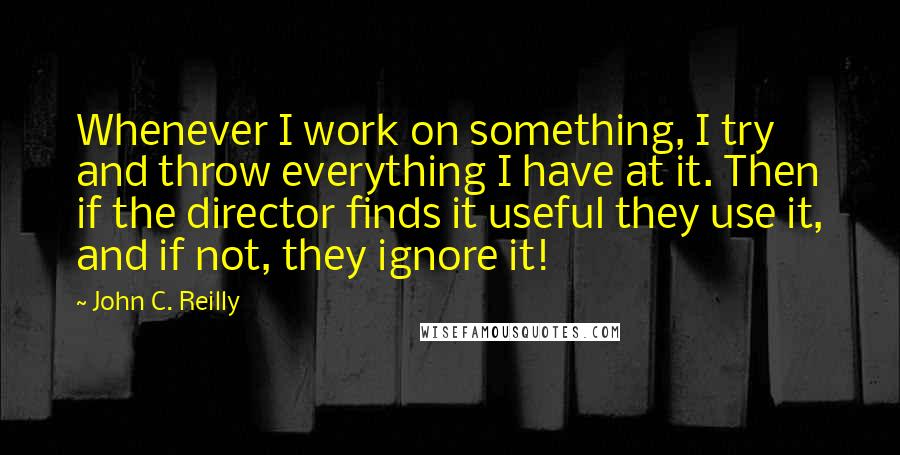 John C. Reilly Quotes: Whenever I work on something, I try and throw everything I have at it. Then if the director finds it useful they use it, and if not, they ignore it!