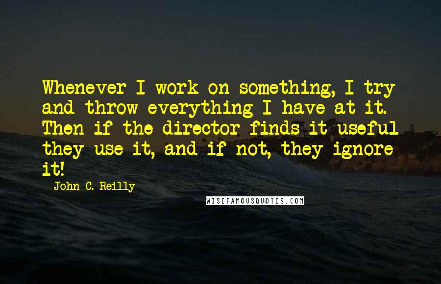 John C. Reilly Quotes: Whenever I work on something, I try and throw everything I have at it. Then if the director finds it useful they use it, and if not, they ignore it!