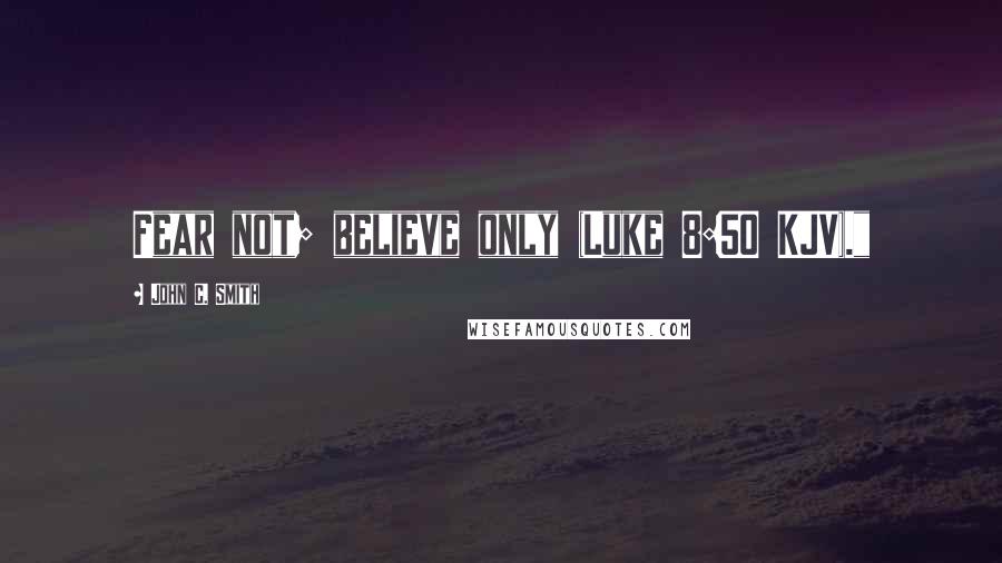 John C. Smith Quotes: Fear not; believe only (Luke 8:50 KJV)."