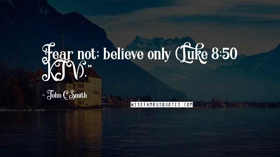 John C. Smith Quotes: Fear not; believe only (Luke 8:50 KJV)."
