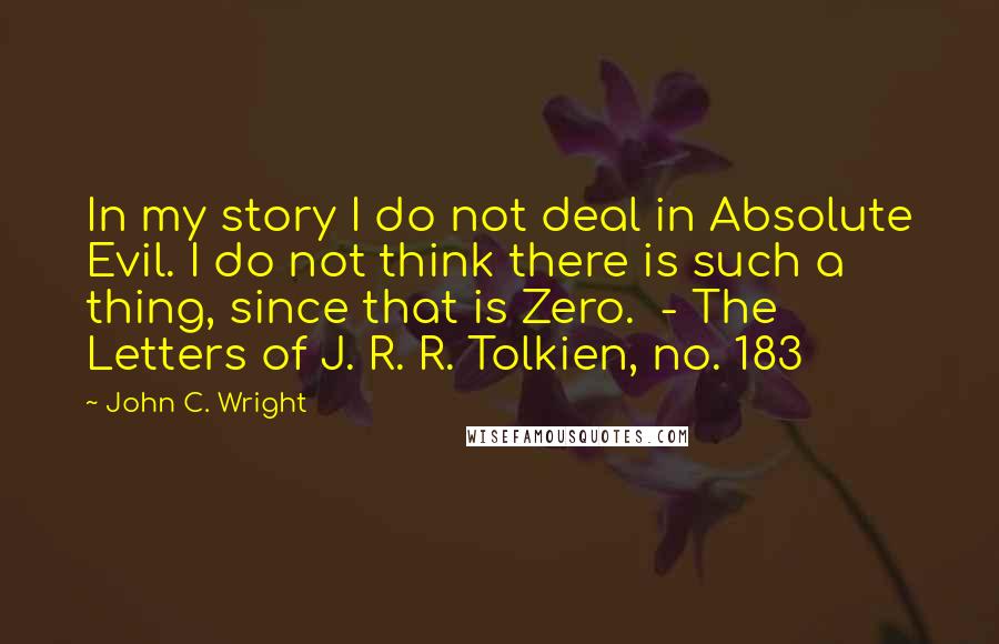 John C. Wright Quotes: In my story I do not deal in Absolute Evil. I do not think there is such a thing, since that is Zero.  - The Letters of J. R. R. Tolkien, no. 183