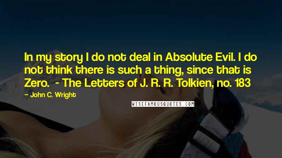 John C. Wright Quotes: In my story I do not deal in Absolute Evil. I do not think there is such a thing, since that is Zero.  - The Letters of J. R. R. Tolkien, no. 183