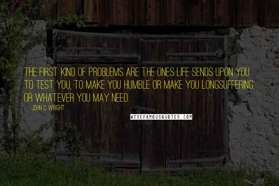 John C. Wright Quotes: The first kind of problems are the ones life sends upon you to test you, to make you humble or make you longsuffering, or whatever you may need.