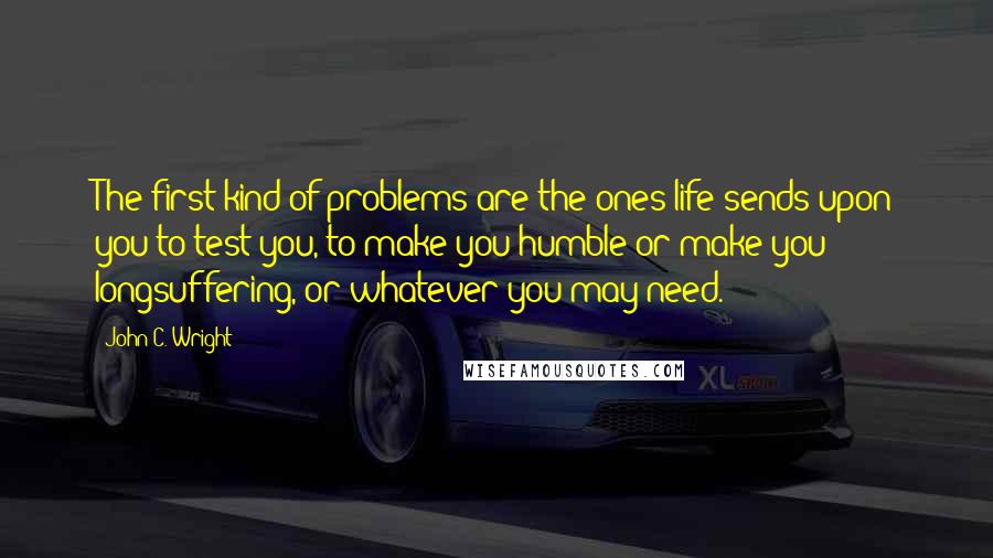 John C. Wright Quotes: The first kind of problems are the ones life sends upon you to test you, to make you humble or make you longsuffering, or whatever you may need.