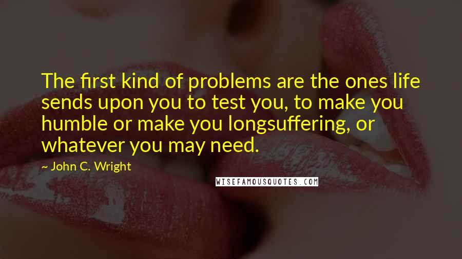 John C. Wright Quotes: The first kind of problems are the ones life sends upon you to test you, to make you humble or make you longsuffering, or whatever you may need.