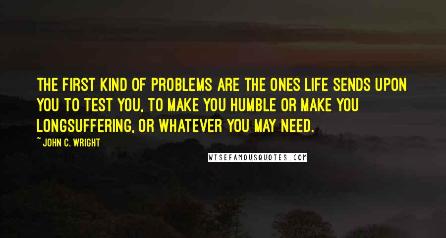 John C. Wright Quotes: The first kind of problems are the ones life sends upon you to test you, to make you humble or make you longsuffering, or whatever you may need.