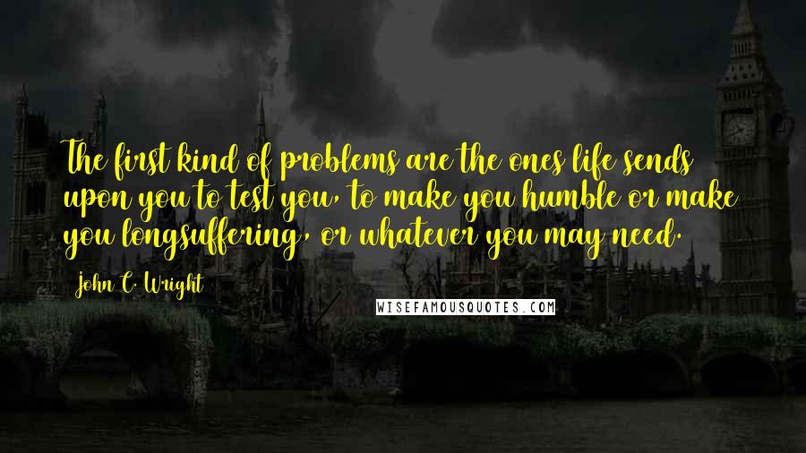 John C. Wright Quotes: The first kind of problems are the ones life sends upon you to test you, to make you humble or make you longsuffering, or whatever you may need.