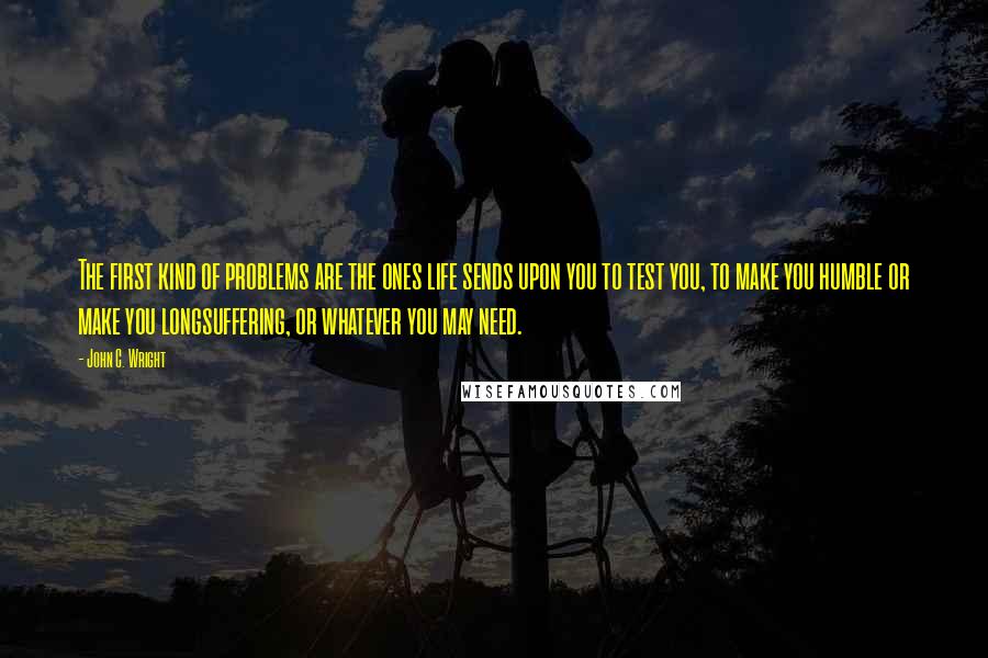 John C. Wright Quotes: The first kind of problems are the ones life sends upon you to test you, to make you humble or make you longsuffering, or whatever you may need.