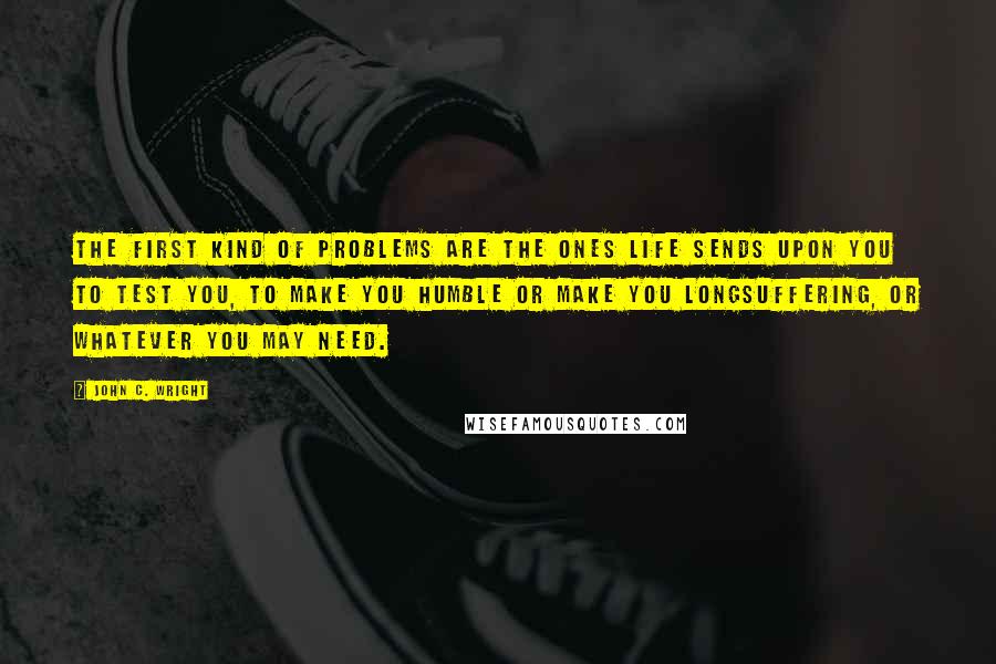 John C. Wright Quotes: The first kind of problems are the ones life sends upon you to test you, to make you humble or make you longsuffering, or whatever you may need.
