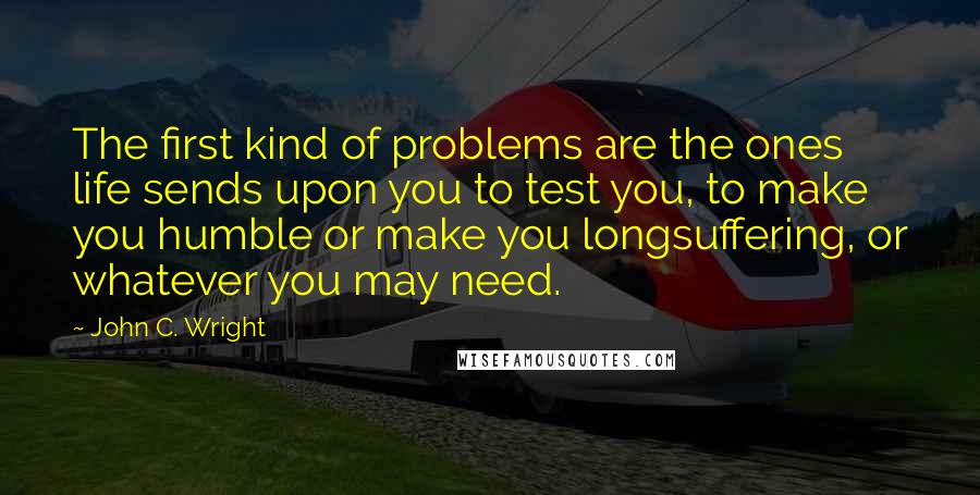 John C. Wright Quotes: The first kind of problems are the ones life sends upon you to test you, to make you humble or make you longsuffering, or whatever you may need.