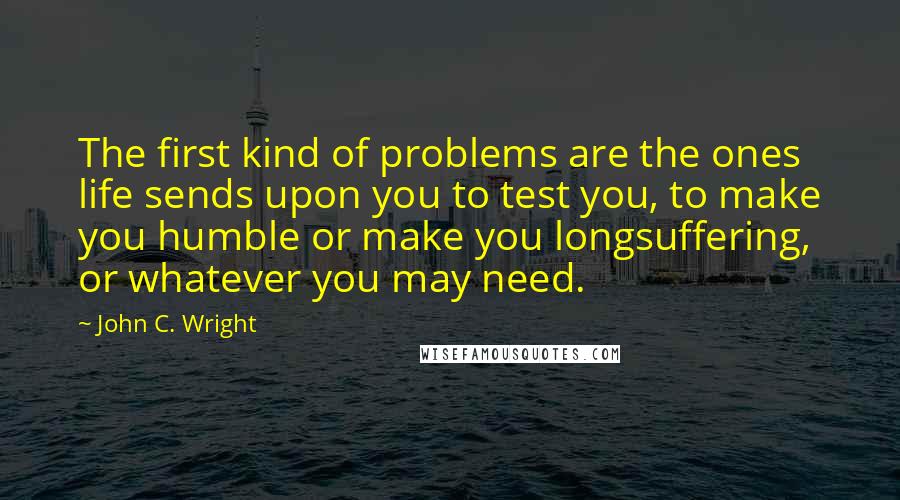 John C. Wright Quotes: The first kind of problems are the ones life sends upon you to test you, to make you humble or make you longsuffering, or whatever you may need.