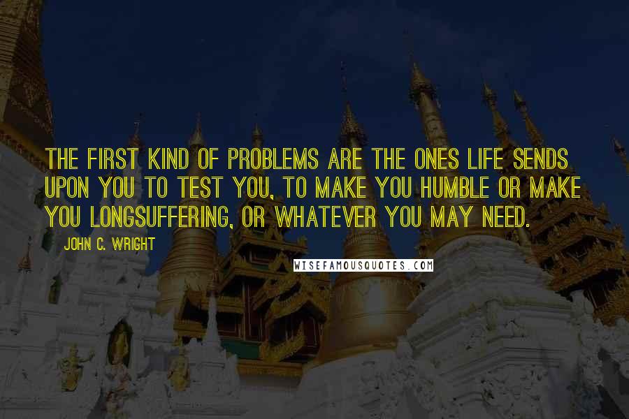 John C. Wright Quotes: The first kind of problems are the ones life sends upon you to test you, to make you humble or make you longsuffering, or whatever you may need.