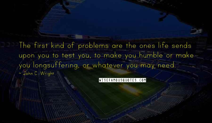 John C. Wright Quotes: The first kind of problems are the ones life sends upon you to test you, to make you humble or make you longsuffering, or whatever you may need.