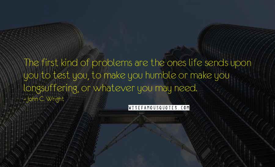 John C. Wright Quotes: The first kind of problems are the ones life sends upon you to test you, to make you humble or make you longsuffering, or whatever you may need.