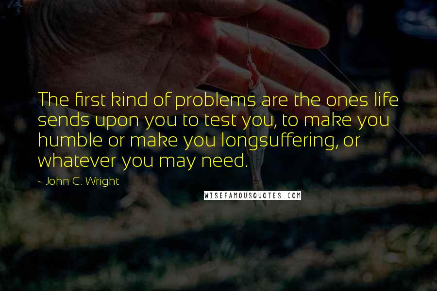 John C. Wright Quotes: The first kind of problems are the ones life sends upon you to test you, to make you humble or make you longsuffering, or whatever you may need.