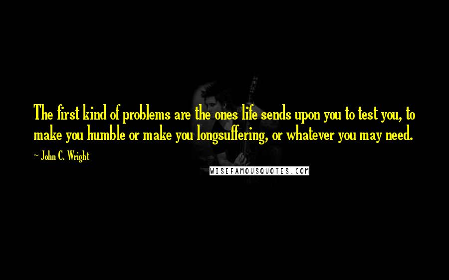 John C. Wright Quotes: The first kind of problems are the ones life sends upon you to test you, to make you humble or make you longsuffering, or whatever you may need.