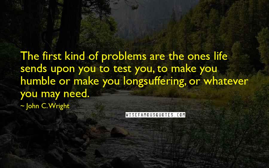 John C. Wright Quotes: The first kind of problems are the ones life sends upon you to test you, to make you humble or make you longsuffering, or whatever you may need.