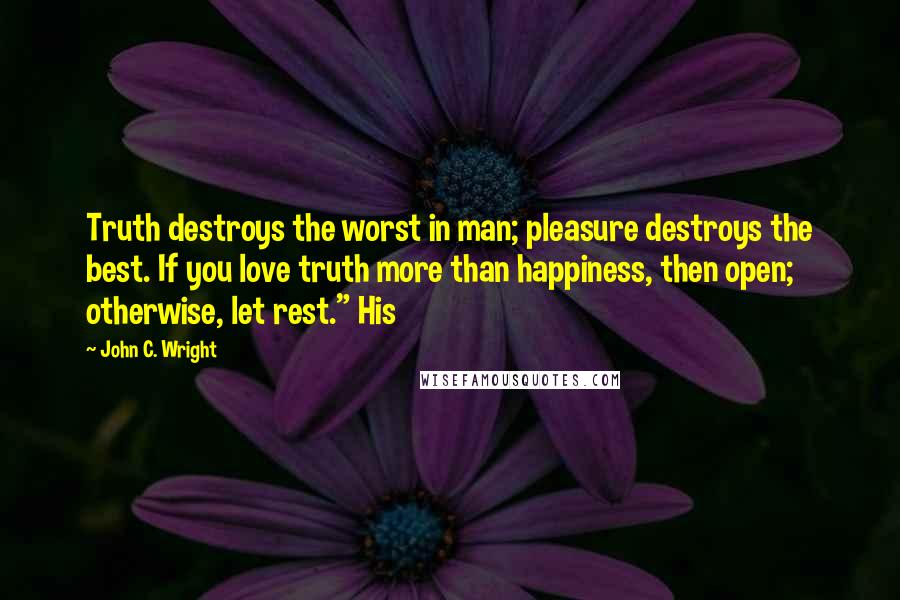 John C. Wright Quotes: Truth destroys the worst in man; pleasure destroys the best. If you love truth more than happiness, then open; otherwise, let rest." His