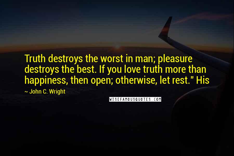 John C. Wright Quotes: Truth destroys the worst in man; pleasure destroys the best. If you love truth more than happiness, then open; otherwise, let rest." His