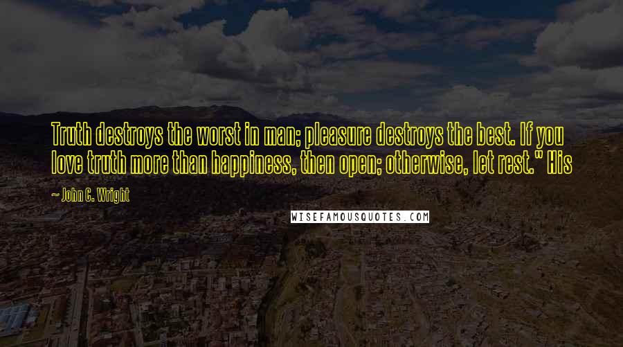 John C. Wright Quotes: Truth destroys the worst in man; pleasure destroys the best. If you love truth more than happiness, then open; otherwise, let rest." His