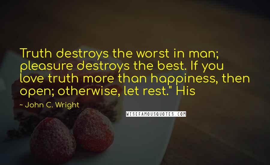 John C. Wright Quotes: Truth destroys the worst in man; pleasure destroys the best. If you love truth more than happiness, then open; otherwise, let rest." His