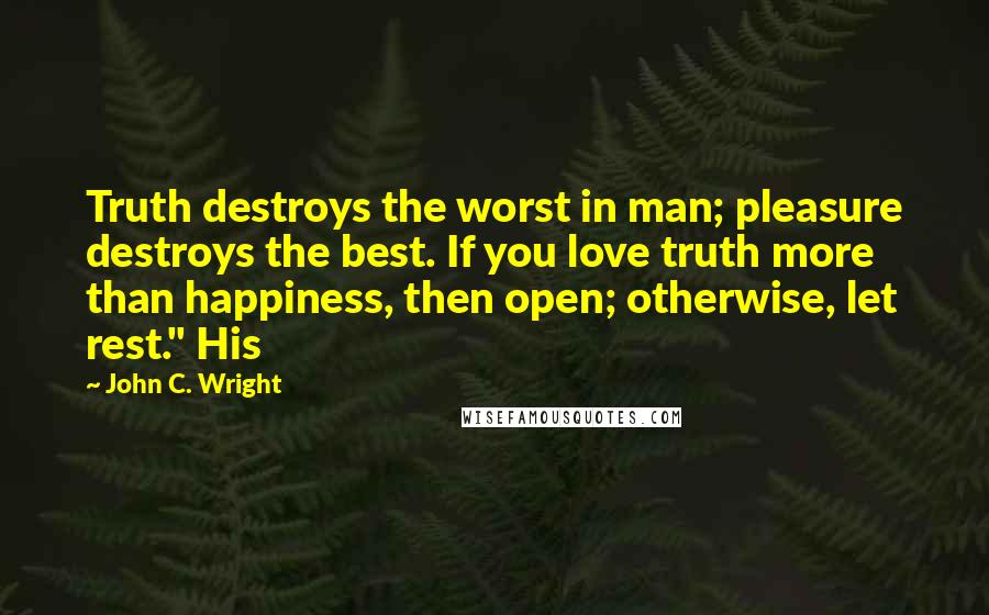 John C. Wright Quotes: Truth destroys the worst in man; pleasure destroys the best. If you love truth more than happiness, then open; otherwise, let rest." His