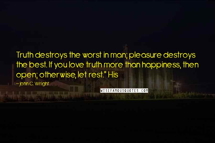 John C. Wright Quotes: Truth destroys the worst in man; pleasure destroys the best. If you love truth more than happiness, then open; otherwise, let rest." His