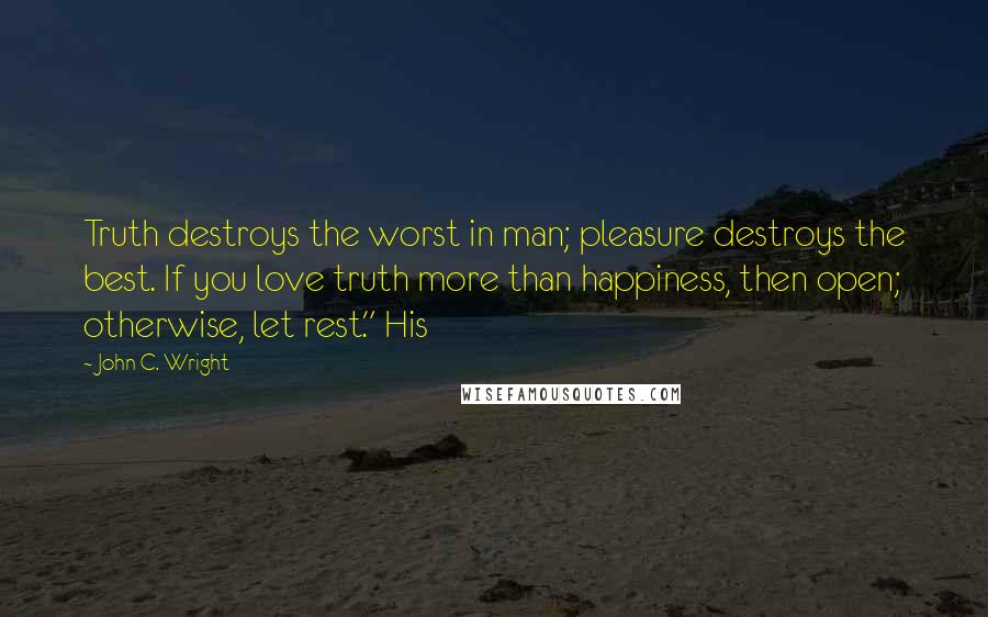 John C. Wright Quotes: Truth destroys the worst in man; pleasure destroys the best. If you love truth more than happiness, then open; otherwise, let rest." His