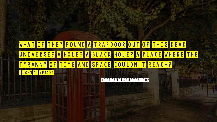 John C. Wright Quotes: What if they found a trapdoor out of this dead universe? A hole? A black hole? A place where the tyranny of time and space couldn't reach?