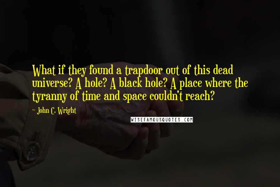John C. Wright Quotes: What if they found a trapdoor out of this dead universe? A hole? A black hole? A place where the tyranny of time and space couldn't reach?