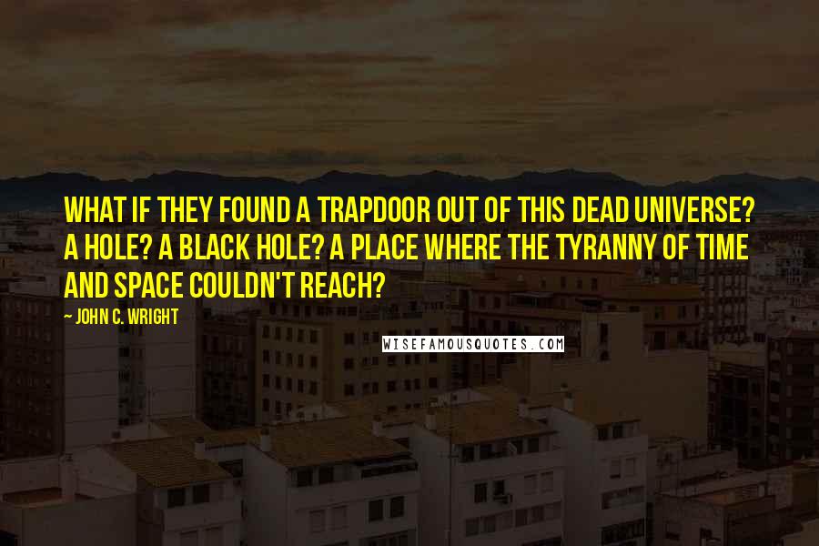 John C. Wright Quotes: What if they found a trapdoor out of this dead universe? A hole? A black hole? A place where the tyranny of time and space couldn't reach?