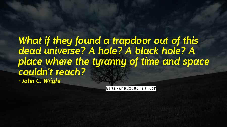 John C. Wright Quotes: What if they found a trapdoor out of this dead universe? A hole? A black hole? A place where the tyranny of time and space couldn't reach?