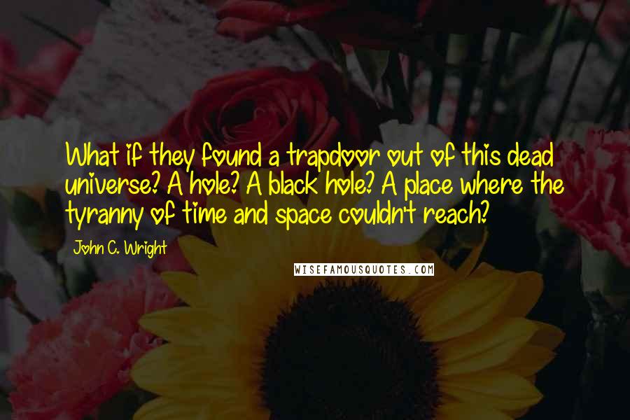 John C. Wright Quotes: What if they found a trapdoor out of this dead universe? A hole? A black hole? A place where the tyranny of time and space couldn't reach?