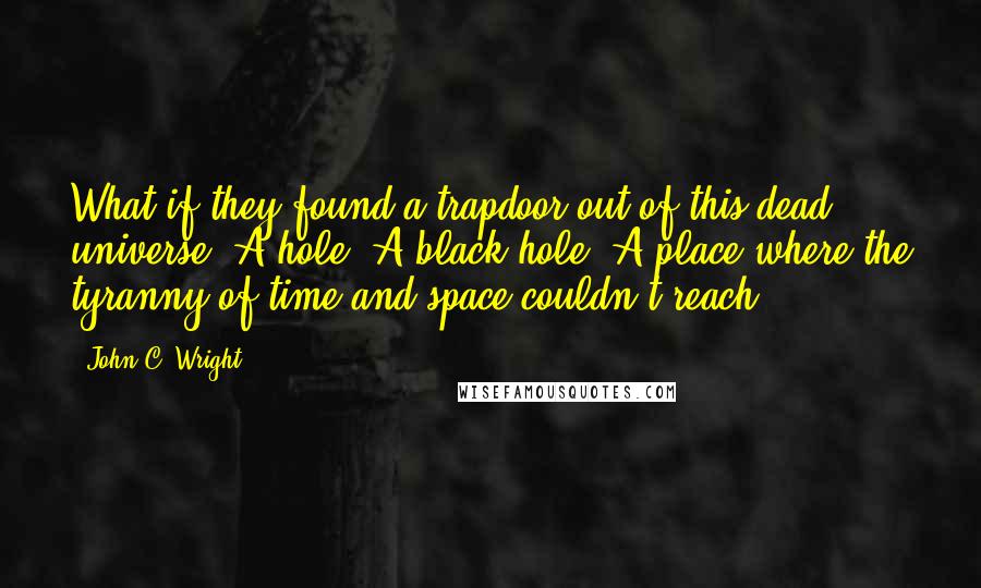 John C. Wright Quotes: What if they found a trapdoor out of this dead universe? A hole? A black hole? A place where the tyranny of time and space couldn't reach?