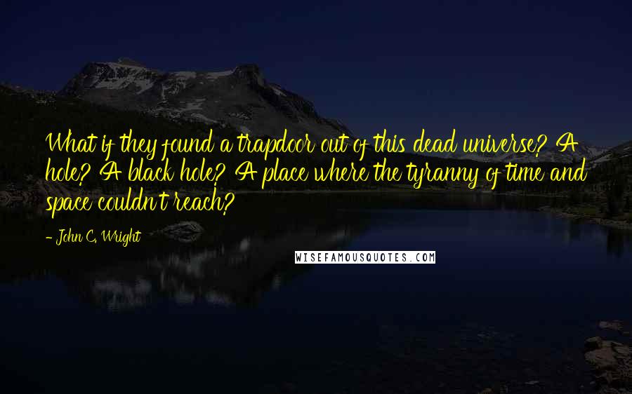 John C. Wright Quotes: What if they found a trapdoor out of this dead universe? A hole? A black hole? A place where the tyranny of time and space couldn't reach?